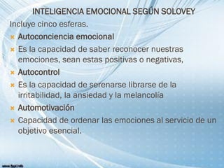 INTELIGENCIA EMOCIONAL SEGÚN SOLOVEY
Incluye cinco esferas.
 Autoconciencia emocional
 Es la capacidad de saber reconocer nuestras
emociones, sean estas positivas o negativas,
 Autocontrol
 Es la capacidad de serenarse librarse de la
irritabilidad, la ansiedad y la melancolía
 Automotivación
 Capacidad de ordenar las emociones al servicio de un
objetivo esencial.
 