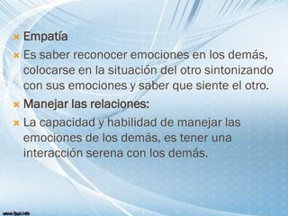  Empatía
 Es saber reconocer emociones en los demás,
colocarse en la situación del otro sintonizando
con sus emociones y saber que siente el otro.
 Manejar las relaciones:
 La capacidad y habilidad de manejar las
emociones de los demás, es tener una
interacción serena con los demás.
 
