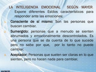 LA INTELIGENCIA EMOCIONAL SEGÚN MAYER.
Expone diferentes Estilos característicos para
responder ante las emociones:
1. Consciente de sí mismo: Son las personas que
buscan cambiar.
2. Sumergido: personas que a menudo se sienten
abrumados y emocionalmente descontrolados. Es
una persona que se da cuenta de lo que sucede
pero no sabe por que, por lo tanto no puede
cambiar.
3. Aceptador: Personas que suelen ser claras en lo que
sienten, pero no hacen nada para cambiar.
 
