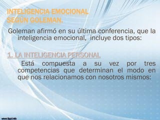 INTELIGENCIA EMOCIONAL
SEGÚN GOLEMAN.
Goleman afirmó en su última conferencia, que la
inteligencia emocional, incluye dos tipos:
1. LA INTELIGENCIA PERSONAL
Está compuesta a su vez por tres
competencias que determinan el modo en
que nos relacionamos con nosotros mismos:
 