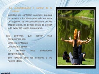 1.2 Autorregulación o control de sí
mismo:
Habilidad de controlar nuestras propias
emociones e impulsos para adecuarlos a
un objetivo, de responsabilizarse de los
propios actos, de pensar antes de actuar
y de evitar los juicios prematuros.
Las personas que poseen esta
competencia son:
 Sinceras e íntegras
 Controlan el estrés
 La ansiedad ante situaciones
comprometidas
 Son flexibles ante los cambios o las
nuevas ideas.
 