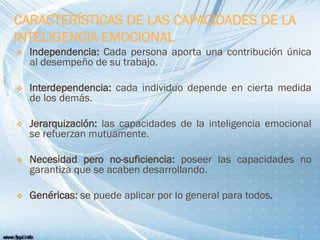 CARACTERÍSTICAS DE LAS CAPACIDADES DE LA
INTELIGENCIA EMOCIONAL
 Independencia: Cada persona aporta una contribución única
al desempeño de su trabajo.
 Interdependencia: cada individuo depende en cierta medida
de los demás.
 Jerarquización: las capacidades de la inteligencia emocional
se refuerzan mutuamente.
 Necesidad pero no-suficiencia: poseer las capacidades no
garantiza que se acaben desarrollando.
 Genéricas: se puede aplicar por lo general para todos.
 