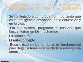 IMPLICACIONES DE LA INTELIGENCIA
EMOCIONAL EN LA VIDA Y LA EDUCACIÓN
Se ha llegado a comprobar lo importante que
es la inteligencia emocional en la educación y
en la vida.
Por ello existen programa de asesoría que
busca lograr en los muchachos :
 La autoestima
 El auto concepto
Buscar esto en las personas es fundamental
para llegar a tener una verdadera inteligencia
emocional.
 