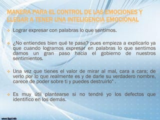 MANERA PARA EL CONTROL DE LAS EMOCIONES Y
LLEGAR A TENER UNA INTELIGENCIA EMOCIONAL
 Lograr expresar con palabras lo que sentimos.
 ¿No entiendes bien qué te pasa? pues empieza a explicarlo ya
que cuando logramos expresar en palabras lo que sentimos
damos un gran paso hacia el gobierno de nuestros
sentimientos.
 Una vez que tienes el valor de mirar al mal, cara a cara; de
verlo por lo que realmente es y de darle su verdadero nombre,
carece de poder sobre ti y puedes destruirlo" .
 Es muy útil plantearse si no tendré yo los defectos que
identifico en los demás.
 
