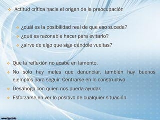  Actitud crítica hacia el origen de la preocupación
 ¿cuál es la posibilidad real de que eso suceda?
 ¿qué es razonable hacer para evitarlo?
 ¿sirve de algo que siga dándole vueltas?
 Que la reflexión no acabe en lamento.
 No sólo hay males que denunciar, también hay buenos
ejemplos para seguir. Centrarse en lo constructivo
 Desahogo con quien nos pueda ayudar.
 Esforzarse en ver lo positivo de cualquier situación.
 