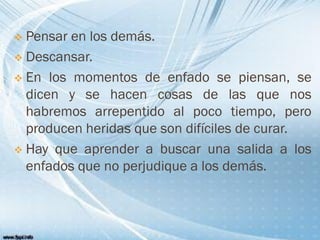  Pensar en los demás.
 Descansar.
 En los momentos de enfado se piensan, se
dicen y se hacen cosas de las que nos
habremos arrepentido al poco tiempo, pero
producen heridas que son difíciles de curar.
 Hay que aprender a buscar una salida a los
enfados que no perjudique a los demás.
 