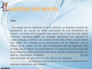 NUESTRAS DOS MENTES
 Caso:
Una amiga estuvo hablándome de su divorcio, un doloroso proceso de
separación. Su marido se había enamorado de una compañera de
trabajo y un buen día le anunció que quería irse a vivir con ella. Aquel
momento siguieron meses de amargos altercados con respecto al
hogar conyugal, el dinero y la custodia de los hijos. Ahora, pocos meses
más tarde, me hablaba de su autonomía y de su felicidad. «Ya no
pienso en él —decía, con los ojos humedecidos por las lágrimas— eso
es algo que ha dejado de preocuparme.» El instante en que sus ojos se
humedecieron podía perfectamente haber pasado inadvertido para mí,
pero la comprensión empática (un acto de la mente emocional) de sus
ojos húmedos me permitió,ver más allá de las palabras (un acto de la
mente racional), percatarme claramente de su evidente tristeza como si
estuviera leyendo un libro abierto.
 