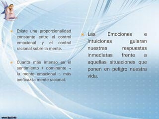  Las Emociones e
intuiciones guiaran
nuestras respuestas
inmediatas frente a
aquellas situaciones que
ponen en peligro nuestra
vida.
 Existe una proporcionalidad
constante entre el control
emocional y el control
racional sobre la mente.
 Cuanto más intenso es el
sentimiento + dominante ¬
la mente emocional :. más
ineficaz la mente racional.
 