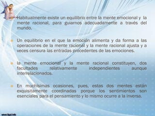  Habitualmente existe un equilibrio entre la mente emocional y la
mente racional, para guiarnos adecuadamente a través del
mundo.
 Un equilibrio en el que la emoción alimenta y da forma a las
operaciones de la mente racional y la mente racional ajusta y a
veces censura las entradas procedentes de las emociones.
 la mente emocional y la mente racional constituyen, dos
facultades relativamente independientes aunque
interrelacionados.
 En muchísimas ocasiones, pues, estas dos mentes están
exquisitamente coordinadas porque los sentimientos son
esenciales para el pensamiento y lo mismo ocurre a la inversa.
 