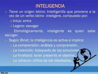 INTELIGENCIA
 Tiene un origen latino; Intelligentĭa que proviene a la
vez de un verbo latino inteligere, compuesto por:
 Intus: entre
 Legere: escoger
Etimológicamente, inteligente es quien sabe
escoger.
 Según Binet; la inteligencia es activa e implica:
 La comprensión: análisis y comprensión.
 La invención: búsqueda de las soluciones.
 La finalidad: tener presente el objetivo.
 La censura: crítica de los resultados.
 