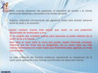  Pero, cuando aparecen las pasiones, el equilibrio se rompe y la mente
emocional desborda y secuestra a la mente racional.
 Erasmo, describió irónicamente del siguiente modo esta tensión perenne
entre la razón y la emoción:
«Júpiter confiere mucha más pasión que razón, en una proporción
aproximada de veinticuatro a uno.
El ha elegido dos irritables tiranos para oponerse al poder solitario de la
razón: la ira y la lujuria.
Ante ellas la razón hace lo único que puede, repetir fórmulas virtuosas,
mientras que las otras dos se desgañitan, de un modo cada vez más
intenso exhortando a la razón hasta que finalmente ésta, agotada, se rinde
y se entrega.»
La vida ordinaria del hombre evidencia claramente la impotencia de la
razón para oponerse a las fuerzas combinadas de estos dos tiranos.
 