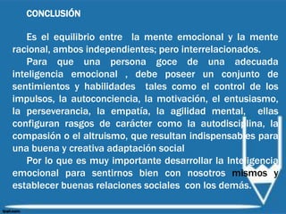 CONCLUSIÓN
Es el equilibrio entre la mente emocional y la mente
racional, ambos independientes; pero interrelacionados.
Para que una persona goce de una adecuada
inteligencia emocional , debe poseer un conjunto de
sentimientos y habilidades tales como el control de los
impulsos, la autoconciencia, la motivación, el entusiasmo,
la perseverancia, la empatía, la agilidad mental, ellas
configuran rasgos de carácter como la autodisciplina, la
compasión o el altruismo, que resultan indispensables para
una buena y creativa adaptación social
Por lo que es muy importante desarrollar la Inteligencia
emocional para sentirnos bien con nosotros mismos y
establecer buenas relaciones sociales con los demás.
 