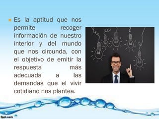  Es la aptitud que nos
permite recoger
información de nuestro
interior y del mundo
que nos circunda, con
el objetivo de emitir la
respuesta más
adecuada a las
demandas que el vivir
cotidiano nos plantea.
 