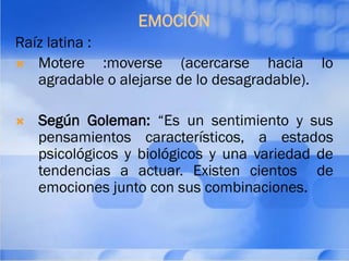 EMOCIÓN
Raíz latina :
 Motere :moverse (acercarse hacia lo
agradable o alejarse de lo desagradable).
 Según Goleman: “Es un sentimiento y sus
pensamientos característicos, a estados
psicológicos y biológicos y una variedad de
tendencias a actuar. Existen cientos de
emociones junto con sus combinaciones.
 