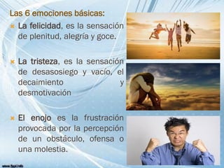Las 6 emociones básicas:
 La felicidad, es la sensación
de plenitud, alegría y goce.
 La tristeza, es la sensación
de desasosiego y vacío, el
decaimiento y
desmotivación
 El enojo es la frustración
provocada por la percepción
de un obstáculo, ofensa o
una molestia.
 