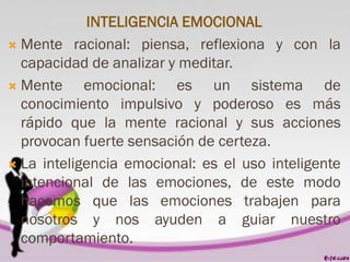 INTELIGENCIA EMOCIONAL
 Mente racional: piensa, reflexiona y con la
capacidad de analizar y meditar.
 Mente emocional: es un sistema de
conocimiento impulsivo y poderoso es más
rápido que la mente racional y sus acciones
provocan fuerte sensación de certeza.
 La inteligencia emocional: es el uso inteligente
intencional de las emociones, de este modo
hacemos que las emociones trabajen para
nosotros y nos ayuden a guiar nuestro
comportamiento.
 
