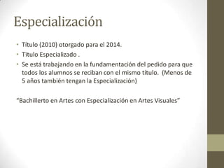 Especialización
• Título (2010) otorgado para el 2014.
• Tïtulo Especializado .
• Se está trabajando en la fundamentación del pedido para que
todos los alumnos se reciban con el mismo título. (Menos de
5 años también tengan la Especialización)
“Bachillerto en Artes con Especialización en Artes Visuales”
 