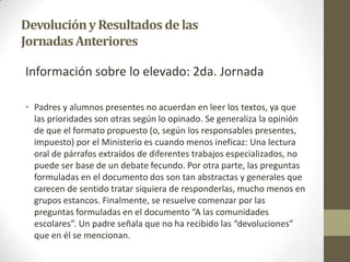 DevoluciónyResultados delas
JornadasAnteriores
Información sobre lo elevado: 2da. Jornada
• Padres y alumnos presentes no acuerdan en leer los textos, ya que
las prioridades son otras según lo opinado. Se generaliza la opinión
de que el formato propuesto (o, según los responsables presentes,
impuesto) por el Ministerio es cuando menos ineficaz: Una lectura
oral de párrafos extraídos de diferentes trabajos especializados, no
puede ser base de un debate fecundo. Por otra parte, las preguntas
formuladas en el documento dos son tan abstractas y generales que
carecen de sentido tratar siquiera de responderlas, mucho menos en
grupos estancos. Finalmente, se resuelve comenzar por las
preguntas formuladas en el documento “A las comunidades
escolares”. Un padre señala que no ha recibido las “devoluciones”
que en él se mencionan.
 