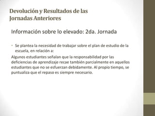 DevoluciónyResultados delas
JornadasAnteriores
Información sobre lo elevado: 2da. Jornada
• Se plantea la necesidad de trabajar sobre el plan de estudio de la
escuela, en relación a:
Algunos estudiantes señalan que la responsabilidad por las
deficiencias de aprendizaje recae también parcialmente en aquellos
estudiantes que no se esfuerzan debidamente. Al propio tiempo, se
puntualiza que el repaso es siempre necesario.
 