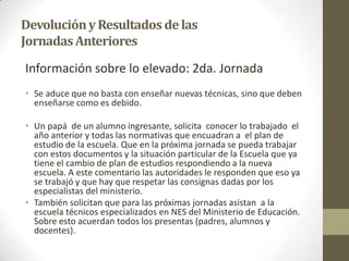 DevoluciónyResultados delas
JornadasAnteriores
Información sobre lo elevado: 2da. Jornada
• Se aduce que no basta con enseñar nuevas técnicas, sino que deben
enseñarse como es debido.
• Un papá de un alumno ingresante, solicita conocer lo trabajado el
año anterior y todas las normativas que encuadran a el plan de
estudio de la escuela. Que en la próxima jornada se pueda trabajar
con estos documentos y la situación particular de la Escuela que ya
tiene el cambio de plan de estudios respondiendo a la nueva
escuela. A este comentario las autoridades le responden que eso ya
se trabajó y que hay que respetar las consignas dadas por los
especialistas del ministerio.
• También solicitan que para las próximas jornadas asistan a la
escuela técnicos especializados en NES del Ministerio de Educación.
Sobre esto acuerdan todos los presentas (padres, alumnos y
docentes).
 