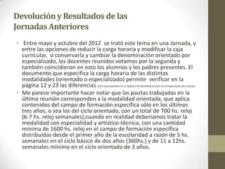 DevoluciónyResultados delas
JornadasAnteriores
• Entre mayo y octubre del 2012 se trató este tema en una Jornada, y
entre las opciones de reducir la carga horaria y modificar la caja
curricular, o conservarla y cambiar la denominación orientado por
especializado, los docentes reunidos votamos por la segunda y
también coincidieron en esto los alumnos y los padres presentes. El
documento que especifica la carga horaria de las distintas
modalidades (orientado o especializado) permite verificar en la
página 12 y 23 las diferencias. (ESTE DOCUMENTO ES EL MARCO DE REFERENCIA QUE ESTÁ PUBLICADO EN EL BLOG)
• Me parece importante hacer notar que las pautas trabajadas en la
última reunión corresponden a la modalidad orientada, que aplica
contenidos del campo de formación específica sólo en los últimos
tres años, o sea los del ciclo orientado, con un total de 700 hs. reloj
(6-7 hs. reloj semanales),cuando en realidad deberíamos tratar la
modalidad con especialidad y artístico-técnica, con una cantidad
mínima de 1600 hs. reloj en el campo de formación específica
distribuidas desde el primer año de la escolaridad a razón de 5 hs.
semanales en el ciclo básico de dos años (360hs.) y de 11 a 12hs.
semanales mínimo en el ciclo orientado de 3 años.
 