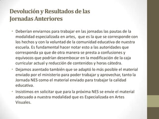 DevoluciónyResultados delas
JornadasAnteriores
• Deberían enviarnos para trabajar en las jornadas las pautas de la
modalidad especializada en artes, que es la que se corresponde con
los hechos y con la voluntad de la comunidad educativa de nuestra
escuela. Es fundamental hacer notar esto a las autoridades que
corresponda ya que de otra manera se presta a confusiones y
equívocos que podrían desembocar en la modificación de la caja
curricular actual y reducción de contenidos y horas cátedra.
• Dejamos asentado también que se adaptó lo más posible el material
enviado por el ministerio para poder trabajar y aprovechar, tanto la
Jornada NES como el material enviado para trabajar la calidad
educativa.
• Insistimos en solicitar que para la próxima NES se envíe el material
adecuado a nuestra modalidad que es Especializada en Artes
Visuales.
 
