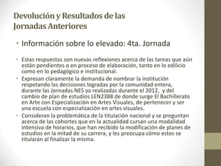 DevoluciónyResultados delas
JornadasAnteriores
• Información sobre lo elevado: 4ta. Jornada
• Estas respuestas son nuevas reflexiones acerca de las tareas que aún
están pendientes o en proceso de elaboración, tanto en lo edilicio
como en lo pedagógico e institucional.
• Expresan claramente la demanda de nombrar la institución
respetando las decisiones logradas por la comunidad entera,
durante las Jornadas NES ya realizadas durante el 2012, y del
cambio de plan de estudios LEN2388 de donde surge El Bachillerato
en Arte con Especialización en Artes Visuales, de pertenecer y ser
una escuela con especialización en artes visuales.
• Consideran la problemática de la titulación nacional y se preguntan
acerca de las cohortes que en la actualidad cursan una modalidad
intensiva de horarios, que han recibido la modificación de planes de
estudios en la mitad de su carrera, y les preocupa cómo estos se
titularán al finalizar la misma.
 