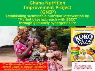 The Ajinomoto Foundation (TAF)
Takashi Uesugi & Yusuke Takahashi
yuusuke.takahashi.e4w@aji-foundation.org
Ghana Nutrition
Improvement Project
(GNIP)
Establishing sustainable nutrition intervention by
“Market base approach with SBCC”
through genuinely synergetic PPP
 