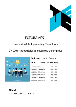 LECTURA N°5
Universidad de Ingeniería y Tecnología
GH0007- Introducción al desarrollo de empresa
Profesor: Carlos Guevara
Ciclo: 2018-2 Laboratorios:
Lab. 1.03 UTEC-BA A702Jue 07:00 - 09:00
Lab. 2.01 UTEC-BA A804Jue 09:00 - 11:00
Lab. 2.04 UTEC-BA A708Jue 11:00 - 13:00
Lab. 3.02 UTEC-BA A701Vie 07:00 - 09:00
Lab. 3.04 UTEC-BA A704Vie 09:00 - 11:00
Lab. 3.06 UTEC-BA A703Vie 11:00 - 13:00
TEMAS:
Matriz FODA y Diagrama de Gantt
 