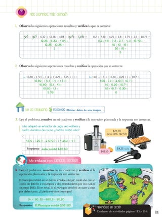 101
Ciencias Sociales
Me enlazo con
4. Leo el problema, resuelvo en mi cuaderno y verifico si la
operación planteada y la respuesta son correctas.
El Municipio instaló en un barrio: 4 “sube y baja”, cada uno con un
costo de $90,50; 2 columpios y dos resbaladeras por los cuales
se pagó $680, 30 en total. Si el Municipio devolvió un sube y baja
por defectuoso. ¿Cuánto invirtió el Municipio?
Estrategia: Obtener datos de una imagen.
No es problema
3. Leo el problema, resuelvo en mi cuaderno y verifico si la operación planteada y la respuesta son correctas.
1. Observo las siguientes operaciones resueltas y verifico la que es correcta:
2. Observo las siguientes operaciones resueltas y verifico la operación que es correcta:
Más ejemplos, más atención
72,9 – 36,7 – 6,32 + 12,36 – 4,04 + 36,70 – 72,90 =
a. 10,80 – { 5,1 – [ 4  ( 4,25 – 3,25 ) ] } = b. 1,60 – [ 3  ( 6,30 – 4,20 ) ] + 10,7 =
8,2 + 7,30 – 4,25 + 1,8 – 1,75 + 2,7 – 10,75 =
12,36 - 6,32 - 4,04 =
10,80 - { 5,1 - [ 4  1 ] } = 1,60 - [ 3  2,10 ] + 10,7 =
8,2 + 1,8 + 7,3 + 2,7 - 4,3 - 10,70 =
12,36 - 10,36 =
10,80 - {5,1 - 4} = 1,6 - 6,30 + 10,7 =
10 + 10 - 15 =
2
10,80 - 1,1 = 1,6 + 10,7 - 6,30 =
9,79 6
20 - 15 =
5
(4  90, 5) + 680,3 - 90,50
El Municipio invirtió $951,80
Respuesta:
Matemática en acción
Cuaderno de actividades páginas 115 y 116.
Julio adquirió un extractor de jugo, una waflera y
cuatro utensilios de cocina. ¿Cuánto invirtió Julio?
48,5 + ( 25,7 - 2,570 ) + ( 4,250  4 )
Julio invirtió $88,63
Respuesta:
$25,70
Dcto.10% ($2,57)
$48,50
$4,25 c/u
 