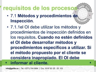 info@gelite.co | Tel. +(571) 744 0684 | Cra. 18 Nº 93 -25 Of. 103
7 requisitos de los procesos
• 7.1 Métodos y procedimientos de
Inspección.
• 7.1.1el OI debe utilizar los métodos y
procedimientos de inspección definidos en
los requisitos. Cuando no estén definidos
el OI debe desarrollar métodos y
procedimientos específicos a utilizar. Si
el método propuesto por el cliente se
considera inapropiado. El OI debe
informar al cliente.
 