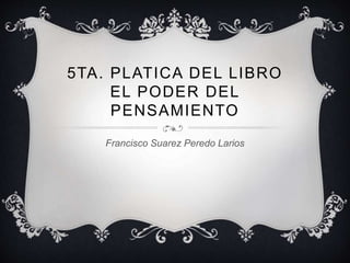 5TA. PLATICA DEL LIBRO
EL PODER DEL
PENSAMIENTO
Francisco Suarez Peredo Larios
 