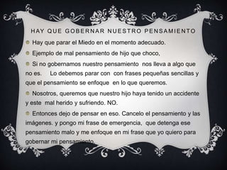 H AY Q U E G O B E R N A R N U E S T R O P E N S A M I E N T O
Hay que parar el Miedo en el momento adecuado.
Ejemplo de mal pensamiento de hijo que choco,
Si no gobernamos nuestro pensamiento nos lleva a algo que
no es. Lo debemos parar con con frases pequeñas sencillas y
que el pensamiento se enfoque en lo que queremos.
Nosotros, queremos que nuestro hijo haya tenido un accidente
y este mal herido y sufriendo. NO.
Entonces dejo de pensar en eso. Cancelo el pensamiento y las
imágenes. y pongo mi frase de emergencia, que detenga ese
pensamiento malo y me enfoque en mi frase que yo quiero para
gobernar mi pensamiento.
 