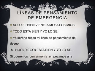 LÍNEAS DE PENSAMIENTO
DE EMERGENCIA
SOLO EL BIEN VIENE A MI Y A LOS MIOS.
TODO ESTA BIEN Y YO LO SE.
Ya sereno repito mi linea de pensamiento del
deseo
MI HIJO (DIEGO) ESTA BIEN Y YO LO SE.
Si queremos con armonía empezamos a la
acción….
 