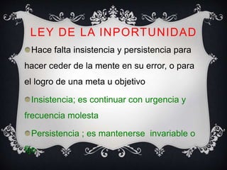 LEY DE LA INPORTUNIDAD
Hace falta insistencia y persistencia para
hacer ceder de la mente en su error, o para
el logro de una meta u objetivo
Insistencia; es continuar con urgencia y
frecuencia molesta
Persistencia ; es mantenerse invariable o
fijo
 