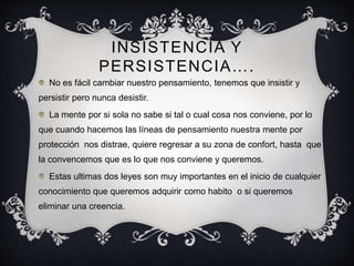 INSISTENCIA Y
PERSISTENCIA….
No es fácil cambiar nuestro pensamiento, tenemos que insistir y
persistir pero nunca desistir.
La mente por si sola no sabe si tal o cual cosa nos conviene, por lo
que cuando hacemos las líneas de pensamiento nuestra mente por
protección nos distrae, quiere regresar a su zona de confort, hasta que
la convencemos que es lo que nos conviene y queremos.
Estas ultimas dos leyes son muy importantes en el inicio de cualquier
conocimiento que queremos adquirir como habito o si queremos
eliminar una creencia.
 