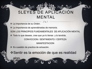 5LEYES DE APLICACIÓN
MENTAL
 La importancia de su Orden.
 La Importancia de aprendérselas de memoria.
SON LOS PRINCIPIOS FUNDAMENTALES DE APLICACIÓN MENTAL
 Todo lo que desees, cree que ya lo tienes y lo tendrás.
CONVICCION / SENTIMIENTO / CERTEZA
MANIFESTACION
 Es cuestión de practica de actuación.
Sentir es la emoción de que es realidad
algo.
 
