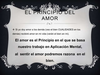 EL PRINCIPIO DEL
AMOR
 Si yo doy amor a los demás (veo el bien CUALIDADES en los
demás) recibiré amor en mi vida (verán el bien en mi).
El amor es el Principio en el que se basa
nuestro trabajo en Aplicación Mental,
al sentir el amor podremos razona en el
bien.
 