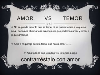 AMOR VS TEMOR
 No se puede amar lo que se teme, ni se puede temer a lo que se
ama, debemos eliminar esa creencia de que podemos amar y temer a
lo que amamos
 Amo a mi pareja pero le temo eso no es amor ……
 Ama todo lo que te rodee y si le temes a algo
contrarréstalo con amor
 