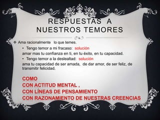 RESPUESTAS A
NUESTROS TEMORES
 Ama racionalmente lo que temes.
• Tengo temor a mi fracaso: solución
amar mas tu confianza en ti, en tu éxito, en tu capacidad.
• Tengo temor a la deslealtad: solución
ama tu capacidad de ser amada, de dar amor, de ser feliz, de
transmitir felicidad.
 