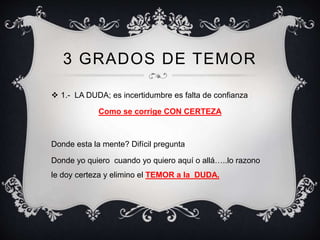 3 GRADOS DE TEMOR
 1.- LA DUDA; es incertidumbre es falta de confianza
Como se corrige CON CERTEZA
Donde esta la mente? Difícil pregunta
Donde yo quiero cuando yo quiero aquí o allá…..lo razono
le doy certeza y elimino el TEMOR a la DUDA.
 