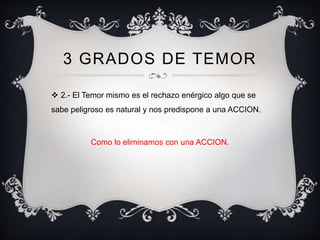 3 GRADOS DE TEMOR
 2.- El Temor mismo es el rechazo enérgico algo que se
sabe peligroso es natural y nos predispone a una ACCION.
Como lo eliminamos con una ACCION.
 