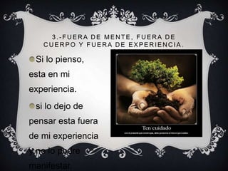 3 .- FU ER A D E MEN TE, FU ER A D E
CUERPO Y FUERA DE EXPERIENCIA.
Si lo pienso,
esta en mi
experiencia.
si lo dejo de
pensar esta fuera
de mi experiencia
y no lo podre
manifestar.
 