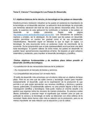 Tema V: Ciencia Y Tecnología En Los Países En Desarrollo.
5.1 objetivos básicos de la ciencia y la tecnología en los países en desarrollo.
Desde la primera revolución industrial se ha puesto en evidencia la importancia de
la tecnología en el desarrollo nacional. La aplicación de la tecnología ha propiciado
una tremenda elevación del nivel de vida en los últimos doscientos años. De otra
parte, la ausencia de esta aplicación ha contribuido a mantener a los países en
desarrollo en niveles precarios. Según esta página
http://www.eumed.net/textos/06/singer-tecno.htm. Los indicadores de población,
ingresos y empleo, así lo atestiguan. Es de dudar que los países en desarrollo
puedan permitirse un cambio tan gradual como el de sus predecesores
industrializados. Necesitan lograr en décadas lo que se logró en siglos. La
tecnología ha sido reconocida como un poderoso motor de crecimiento de la
economía. Se ha comprendido que un país subdesarrollado es el que tiene una débil
base tecnológica. Si quieren valerse de dicho motor, los países en desarrollo no
pueden hacer aproximaciones esporádicas al tema. Se requiere un gran esfuerzo
sistemático y sostenido, para impulsar el desarrollo tecnológico y científico.
Ciertos objetivos fundamentales y de mediano plazo deben presidir el
desarrollo científico-tecnológico:
• La satisfacción de las necesidades básicas de la población.
• Su incorporación al mercado de bienes y servicios.
• La compatibilidad del proceso con el medio físico.
El estilo de desarrollo más armonioso con el entorno debe ser un objetivo de largo
plazo. Pero no se crea que las solas ciencia y tecnología bastan para impulsar
exclusivamente el desarrollo, pues es la organización de la producción la que
permite a un país poder aprovechar sus recursos científicos y técnicos y generar
nuevos potenciales. El subdesarrollo extremo no crea presión alguna a favor de la
investigación científica y tecnológica. Este punto implica un enorme desafío a la
gestión que organiza todos los recursos de manera productiva. Es preciso a estas
alturas profundizar y precisar mejor el significado que revisten para un país en
particular la ciencia y la tecnología en tanto se relacionan con otras esferas de la
sociedad. Hasta ahora hemos visto más su relación con la producción, pero no es
menos importante ver esta relación con la educación y con la cultura.
 