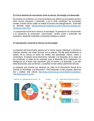 5.2 Cinco factores de vinculación entre la ciencia, tecnología y el desarrollo.
De acuerdo con la Misión, son cinco los factores que definen los principales vínculos
entre ciencia, educación y desarrollo, y por lo tanto constituyen los principales
canales a través de los cuales se realiza el proceso de endogenización. Este dato
es afirmado según http://jlcardenas04.blogspot.com/2011/08/cinco-factores-de-
vinculacion-entre.html.
La apropiación social de la ciencia y la tecnología; la generación de conocimiento
y la educación; la producción; conocimiento, cambio social y desarrollo del
ciudadano; desarrollo sostenible y diversidad biológica y cultural.
5.3 Apropiación social de la ciencia y la tecnología.
La posesión del conocimiento genera por sí misma riqueza intelectual y permite al
individuo alcanzar una mayor armonía con su entorno. Por ello debe fomentarse el
estudio de la ciencia en todos los niveles del aprendizaje: básico, medio y
universitario. El estudio de los fenómenos naturales y la búsqueda de su razón de
ser constituyen el mejor de los estímulos para el desarrollo de la inteligencia. La
inteligencia es el factor más importante para el cambio y el desarrollo, y por ello
debe favorecerse para así formar y consolidar el más valioso patrimonio del país.
La pregunta que siempre nos hacemos es ¿Qué es la Apropiación Social de la
Ciencia, la Tecnología y la Innovación? Para responder a esta pregunta debemos
leer y analizar este articulo http://www.colciencias.gov.co/portafolio/mentalidad-
cultura/apropiacion-social .
 