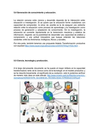 5.4 Generación de conocimiento y educación.
La relación cercana entre ciencia y desarrollo depende de la interacción entre
educación e investigación. Si se quiere que la educación forme ciudadanos con
capacidad de comprender, la única vía posible es la de asegurar una estrecha
relación entre la educación como proceso de aprendizaje y la investigación como
proceso de generación y adaptación de conocimiento. Sin la investigación, la
educación se convierte rápidamente en la transmisión mecánica y estática de
información, negando así la posibilidad de desarrollar una capacidad de análisis y
comprensión, y una actitud innovadora que busque entender las relaciones
existentes entre los fenómenos biológicos, físicos y sociales.
Por otra parte, también tenemos una propuesta titulada Transformación productiva
con equidad https://www.cepal.org/publicaciones/xml/4/4374/lcg1702e.html .
5.5 Ciencia, tecnología y producción.
A lo largo del presente documento se ha puesto el mayor énfasis en la capacidad
transformadora tanto de la ciencia como de la tecnología en el modelo productivo y
se ha descrito brevemente el significado de su evolución, esto lo podemos verificar
de manera más clara en este articulo http://www.minedu.gob.bo/files/documentos-
normativos/VER/2015/TX_02-CIENCIA--TECNOLOGIA-Y-PRODUCCION.pdf .
 