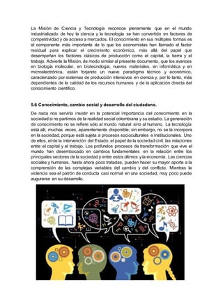 La Misión de Ciencia y Tecnología reconoce plenamente que en el mundo
industrializado de hoy la ciencia y la tecnología se han convertido en factores de
competitividad y de acceso a mercados. El conocimiento en sus múltiples formas es
el componente más importante de lo que los economistas han llamado el factor
residual para explicar el crecimiento económico, más allá del papel que
desempeñan los factores clásicos de producción como el capital, la tierra y el
trabajo. Advierte la Misión, de modo similar al presente documento, que los avances
en biología molecular, en biotecnología, nuevos materiales, en informática y en
microelectrónica, están forjando un nuevo paradigma técnico y económico,
caracterizado por sistemas de producción intensivos en ciencia y, por lo tanto, más
dependientes de la calidad de los recursos humanos y de la aplicación directa del
conocimiento científico.
5.6 Conocimiento, cambio social y desarrollo del ciudadano.
De nada nos serviría insistir en la potencial importancia del conocimiento en la
sociedad si no partimos de la realidad social colombiana y su estudio. La generación
de conocimiento no se refiere sólo al mundo natural sino al humano. La tecnología
está allí, muchas veces, aparentemente disponible; sin embargo, no se la incorpora
en la sociedad, porque está sujeta a procesos socioculturales e institucionales. Uno
de ellos, el de la intervención del Estado, el papel de la sociedad civil, las relaciones
entre el capital y el trabajo. Los profundos procesos de transformación que vive el
mundo han desembocado en cambios fundamentales en la relación entre los
principales sectores de la sociedad y entre estos últimos y la economía. Las ciencias
sociales y humanas, hasta ahora poco tratadas, pueden hacer su mayor aporte a la
comprensión de las complejas variables del cambio y del conflicto. Mientras la
violencia sea el patrón de conducta casi normal en una sociedad, muy poco puede
augurarse en su desarrollo.
 