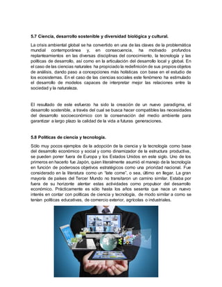 5.7 Ciencia, desarrollo sostenible y diversidad biológica y cultural.
La crisis ambiental global se ha convertido en una de las claves de la problemática
mundial contemporánea y, en consecuencia, ha motivado profundos
replanteamientos en las diversas disciplinas del conocimiento, la tecnología y las
políticas de desarrollo, así como en la articulación del desarrollo local y global. En
el caso de las ciencias naturales ha propiciado la redefinición de sus propios objetos
de análisis, dando paso a concepciones más holísticas con base en el estudio de
los ecosistemas. En el caso de las ciencias sociales este fenómeno ha estimulado
el desarrollo de modelos capaces de interpretar mejor las relaciones entre la
sociedad y la naturaleza.
El resultado de este esfuerzo ha sido la creación de un nuevo paradigma, el
desarrollo sostenible, a través del cual se busca hacer compatibles las necesidades
del desarrollo socioeconómico con la conservación del medio ambiente para
garantizar a largo plazo la calidad de la vida a futuras generaciones.
5.8 Políticas de ciencia y tecnología.
Sólo muy pocos ejemplos de la adopción de la ciencia y la tecnología como base
del desarrollo económico y social y como dinamizador de la estructura productiva,
se pueden poner fuera de Europa y los Estados Unidos en este siglo. Uno de los
primeros en hacerlo fue Japón, quien literalmente asumió el manejo de la tecnología
en función de poderosos objetivos estratégicos como una prioridad nacional. Fue
considerado en la literatura como un “late come”, o sea, último en llegar. La gran
mayoría de países del Tercer Mundo no transitaron un camino similar. Estaba por
fuera de su horizonte alentar estas actividades como propulsor del desarrollo
económico. Prácticamente es sólo hasta los años sesenta que nace un nuevo
interés en contar con políticas de ciencia y tecnología, de modo similar a como se
tenían políticas educativas, de comercio exterior, agrícolas o industriales.
 