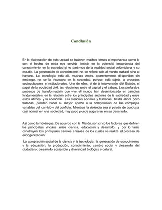 Conclusión
En la elaboración de esta unidad se trataron muchos temas e importancia como lo
son el hecho de nada nos serviría insistir en la potencial importancia del
conocimiento en la sociedad si no partimos de la realidad social colombiana y su
estudio. La generación de conocimiento no se refiere sólo al mundo natural sino al
humano. La tecnología está allí, muchas veces, aparentemente disponible; sin
embargo, no se la incorpora en la sociedad, porque está sujeta a procesos
socioculturales e institucionales. Uno de ellos, el de la intervención del Estado, el
papel de la sociedad civil, las relaciones entre el capital y el trabajo. Los profundos
procesos de transformación que vive el mundo han desembocado en cambios
fundamentales en la relación entre los principales sectores de la sociedad y entre
estos últimos y la economía. Las ciencias sociales y humanas, hasta ahora poco
tratadas, pueden hacer su mayor aporte a la comprensión de las complejas
variables del cambio y del conflicto. Mientras la violencia sea el patrón de conducta
casi normal en una sociedad, muy poco puede augurarse en su desarrollo.
Así como también que, De acuerdo con la Misión, son cinco los factores que definen
los principales vínculos entre ciencia, educación y desarrollo, y por lo tanto
constituyen los principales canales a través de los cuales se realiza el proceso de
endogenización:
La apropiación social de la ciencia y la tecnología; la generación de conocimiento
y la educación; la producción; conocimiento, cambio social y desarrollo del
ciudadano; desarrollo sostenible y diversidad biológica y cultural.
 