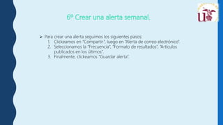  Para crear una alerta seguimos los siguientes pasos:
1. Clickeamos en “Compartir”, luego en “Alerta de correo electrónico”.
2. Seleccionamos la “Frecuencia”, “Formato de resultados”, “Artículos
publicados en los últimos”.
3. Finalmente, clickeamos “Guardar alerta”.
 